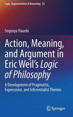 Action, Meaning, And Argument In Eric Weil's Logic Of Philosophy: A Development Of Pragmatist, Expressivist, And Inferentialist Themes (Logic, Argumentation & Reasoning, 32)