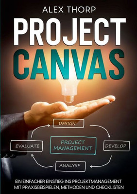 Project Canvas: Ein Einfacher Einstieg Ins Projektmanagement Mit Praxisbeispielen, Methoden Und Checklisten (German Edition)