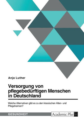 Versorgung Von Pflegebedürftigen Menschen In Deutschland. Welche Alternativen Gibt Es Zu Den Klassischen Alten- Und Pflegeheimen? (German Edition)