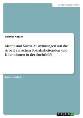 Macht Und Sucht. Auswirkungen Auf Die Arbeit Zwischen Sozialarbeitenden Und Klient: Innen In Der Suchthilfe (German Edition)