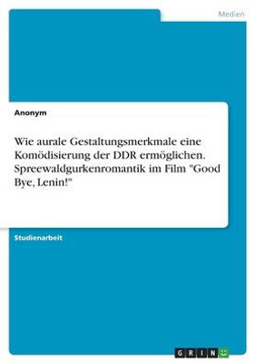 Wie Aurale Gestaltungsmerkmale Eine Komödisierung Der Ddr Ermöglichen. Spreewaldgurkenromantik Im Film "Good Bye, Lenin!" (German Edition)
