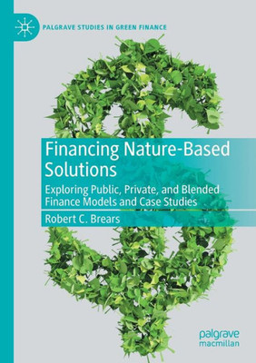 Financing Nature-Based Solutions: Exploring Public, Private, And Blended Finance Models And Case Studies (Palgrave Studies In Impact Finance)