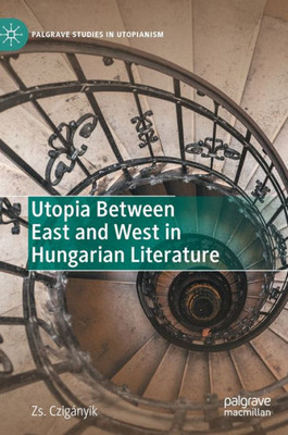 Utopia Between East And West In Hungarian Literature (Palgrave Studies In Utopianism)