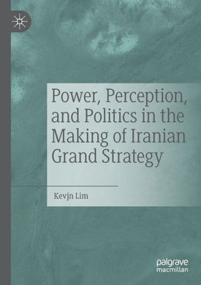 Power, Perception, And Politics In The Making Of Iranian Grand Strategy