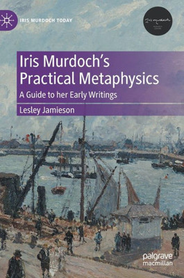 Iris MurdochS Practical Metaphysics: A Guide To Her Early Writings (Iris Murdoch Today)