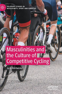 Masculinities And The Culture Of Competitive Cycling (Palgrave Studies In Masculinity, Sport And Exercise)