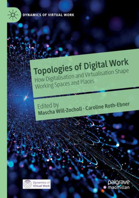 Topologies Of Digital Work: How Digitalisation And Virtualisation Shape Working Spaces And Places (Dynamics Of Virtual Work)