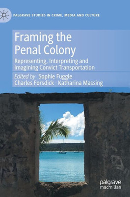 Framing The Penal Colony: Representing, Interpreting And Imagining Convict Transportation (Palgrave Studies In Crime, Media And Culture)
