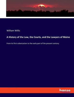 A History Of The Law, The Courts, And The Lawyers Of Maine: From Its First Colonization To The Early Part Of The Present Century