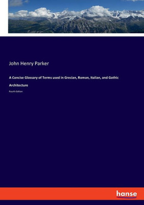 A Concise Glossary Of Terms Used In Grecian, Roman, Italian, And Gothic Architecture: Fourth Edition