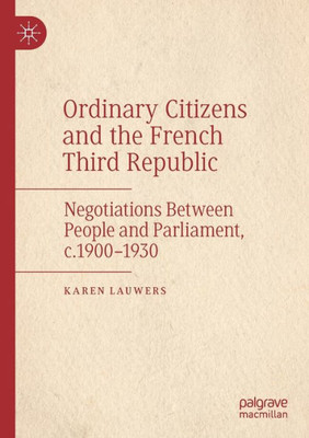 Ordinary Citizens And The French Third Republic: Negotiations Between People And Parliament, C.19001930