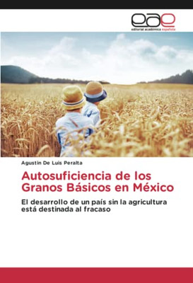 Autosuficiencia De Los Granos Básicos En México: El Desarrollo De Un País Sin La Agricultura Está Destinada Al Fracaso (Spanish Edition)