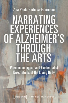 Narrating Experiences Of Alzheimer's Through The Arts: Phenomenological And Existentialist Descriptions Of The Living Body (Medical Humanities)