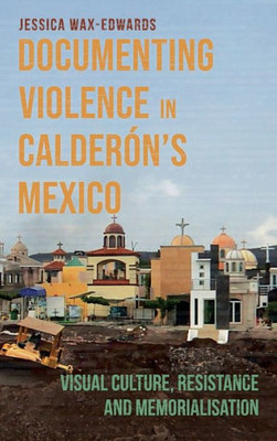 Documenting Violence In CalderónS Mexico: Visual Culture, Resistance And Memorialisation (Violence In The Hispanic And Lusophone Worlds, 4)