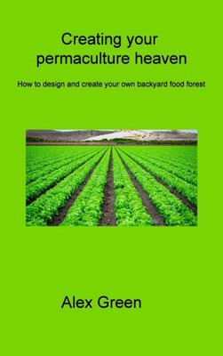 Creating Your Permaculture Heaven: How To Design And Create Your Own Backyard Food Forest