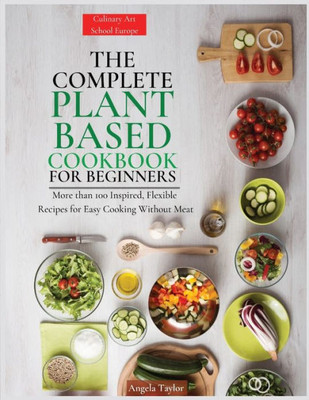 The Complete Plant Based Cookbook For Beginners: More Than 100 Inspired, Flexible Recipes For Easy Cooking Without Meat