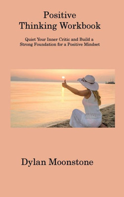 Positive Thinking Workbook: Quiet Your Inner Critic And Build A Strong Foundation For A Positive Mindset