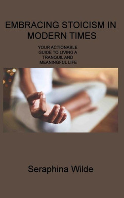 Embracing Stoicism In Modern Times: Your Actionable Guide To Living A Tranquil And Meaningful Life
