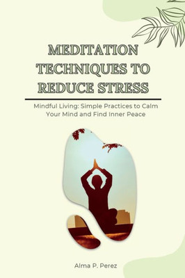 Meditation Techniques To Reduce Stress: Mindful Living: Simple Practices To Calm Your Mind And Find Inner Peace