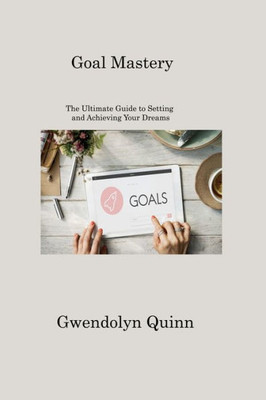 Goal Mastery: The Ultimate Guide To Setting And Achieving Your Dreams