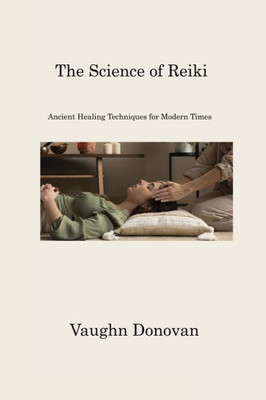 The Science Of Reiki: Ancient Healing Techniques For Modern Times