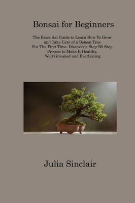 Bonsai For Beginners: The Essential Guide To Learn How To Grow And Take Care Of A Bonsai Tree For The First Time. Discover A Step-B9 Step Process To Make It Healthy, Well-Groomed And Everlasting