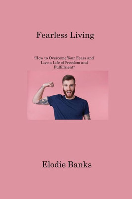 Fearless Living: "How To Overcome Your Fears And Live A Life Of Freedom And Fulfillment"