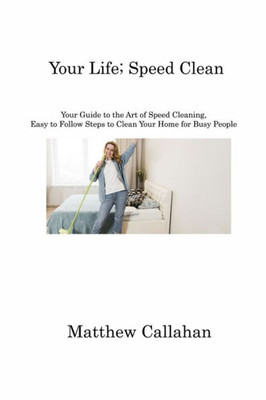 Your Life; Speed Clean: Your Guide To The Art Of Speed Cleaning, Easy To Follow Steps To Clean Your Home For Busy People