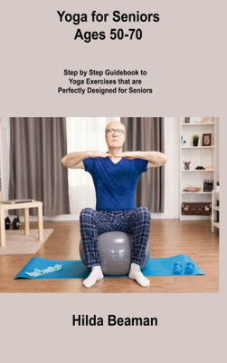 Yoga For Seniors Ages 50-70: Step By Step Guidebook To Yoga Exercises That Are Perfectly Designed For Seniors