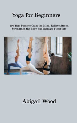 Yoga For Beginners: 100 Yoga Poses To Calm The Mind, Relieve Stress, Strengthen The Body, And Increase Flexibility