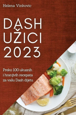 Dash Uzici 2023: Preko 100 Ukusnih I Hranjivih Recepata Za Vasu Dash Dijetu (Croatian Edition)