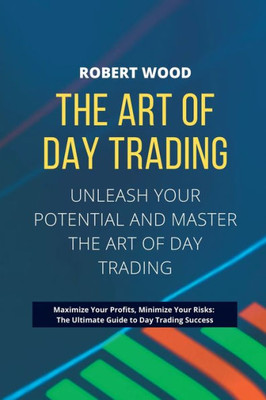 The Art Of Day Trading - Unleash Your Potential And Master The Art Of Day Trading.: Maximize Your Profits, Minimize Your Risks: The Ultimate Guide To Day Trading Success.
