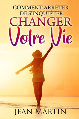 Comment Arrêter De S'Inquiéter: Et Changer Votre Vie (French Edition)