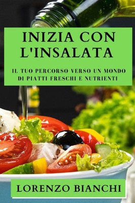 Inizia Con L'Insalata: Il Tuo Percorso Verso Un Mondo Di Piatti Freschi E Nutrienti (Italian Edition)