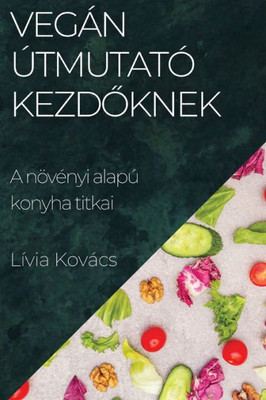 Vegán Útmutató Kezdoknek: A Növényi Alapú Konyha Titkai (Hungarian Edition)