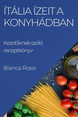 Ítália Ízeit A Konyhádban: Kezdoknek Szóló Receptkönyv (Hungarian Edition)