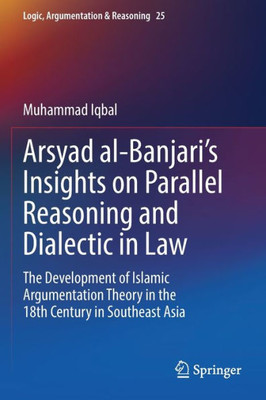 Arsyad Al-BanjariS Insights On Parallel Reasoning And Dialectic In Law: The Development Of Islamic Argumentation Theory In The 18Th Century In Southeast Asia (Logic, Argumentation & Reasoning, 25)