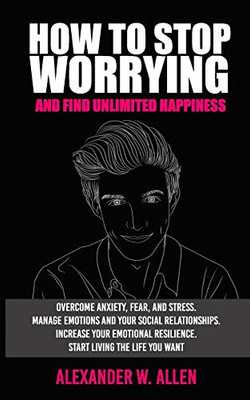 HOW TO STOP WORRYING AND FIND UNLIMITED HAPPINESS: Overcome Anxiety, Fear, and Stress. Manage Emotions and Your Social Relationships. Increase Your Emotional Resilience. Start Living the Life You Want