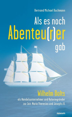 Als Es Noch Abenteu(R)Er Gab: Wilhelm Bolts Als Handelsunternehmer Und Koloniegründer Zur Zeit Maria Theresias Und Josephs Ii. (German Edition)