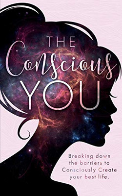 The Conscious You: Breaking Down The Barriers To Consciously Create Your Best Life