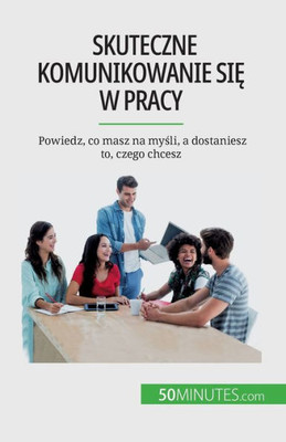 Skuteczne Komunikowanie Sie W Pracy: Powiedz, Co Masz Na Mysli, A Dostaniesz To, Czego Chcesz (Polish Edition)