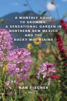 A Monthly Guide To Growing A Sensational Garden In Northern New Mexico And The Rocky Mountains