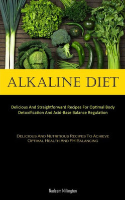 Alkaline Diet: Delicious And Straightforward Recipes For Optimal Body Detoxification And Acid-Base Balance Regulation (Delicious And Nutritious Recipes To Achieve Optimal Health And Ph Balancing)