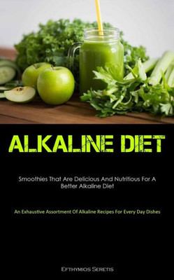 Alkaline Diet: Smoothies That Are Delicious And Nutritious For A Better Alkaline Diet (An Exhaustive Assortment Of Alkaline Recipes For Every Day Dishes)