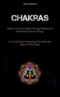 Chakras: Awaken Your Seven Chakras Through Meditation To Immediately Experience Energy (Its Crucial Role In Maintaining The Health And Balance Of Our Bodies)