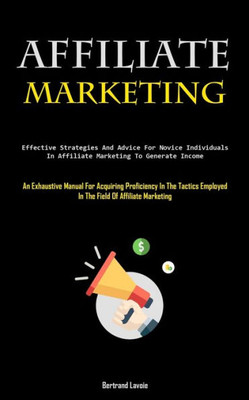Affiliate Marketing: Effective Strategies And Advice For Novice Individuals In Affiliate Marketing To Generate Income (An Exhaustive Manual For ... Employed In The Field Of Affiliate Marketing)