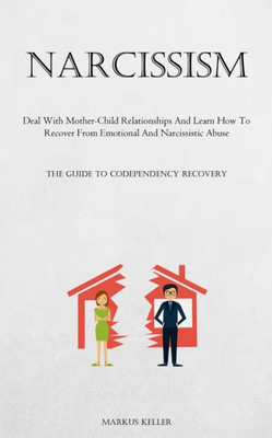 Narcissism: Deal With Mother-Child Relationships And Learn How To Recover From Emotional And Narcissistic Abuse (The Guide To Codependency Recovery)