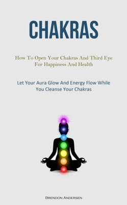 Chakras: How To Open Your Chakras And Third Eye For Happiness And Health (Let Your Aura Glow And Energy Flow While You Cleanse Your Chakras)