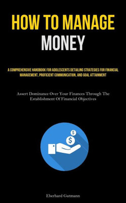 How To Manage Money: A Comprehensive Handbook For Adolescents Detailing Strategies For Financial Management, Proficient Communication, And Goal ... The Establishment Of Financial Objectives)