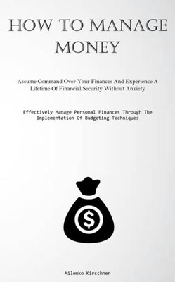 How To Manage Money: Assume Command Over Your Finances And Experience A Lifetime Of Financial Security Without Anxiety (Effectively Manage Personal ... The Implementation Of Budgeting Techniques)